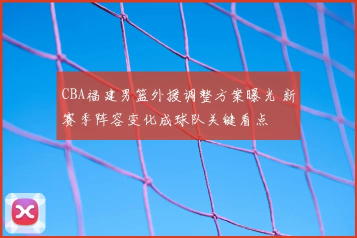 CBA福建男篮外援调整方案曝光 新赛季阵容变化成球队关键看点
