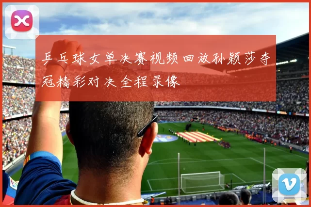 乒乓球女单决赛视频回放孙颖莎夺冠精彩对决全程录像