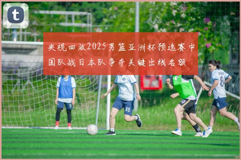 央视回放2025男篮亚洲杯预选赛中国队战日本队争夺关键出线名额