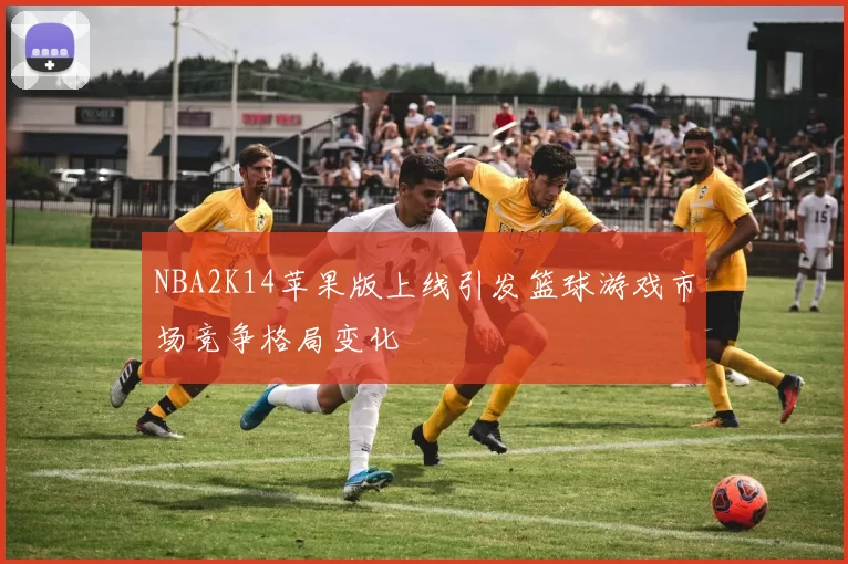 NBA2K14苹果版上线引发篮球游戏市场竞争格局变化