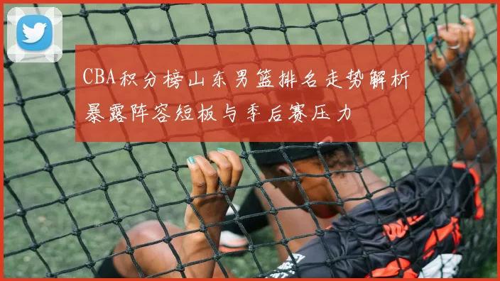 CBA积分榜山东男篮排名走势解析 暴露阵容短板与季后赛压力