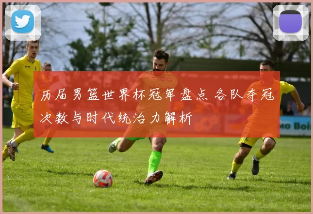 历届男篮世界杯冠军盘点 各队夺冠次数与时代统治力解析