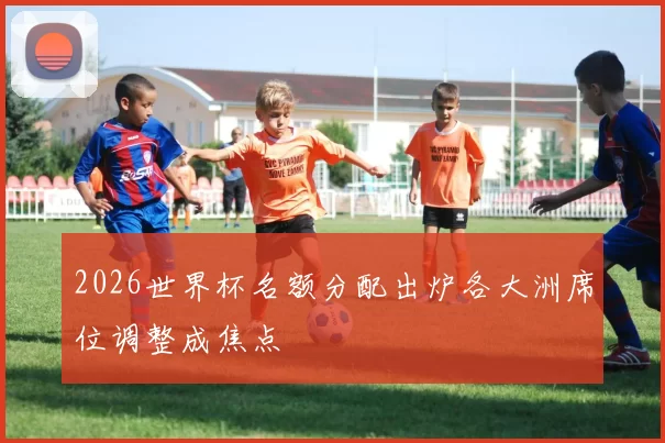 2026世界杯名额分配出炉各大洲席位调整成焦点