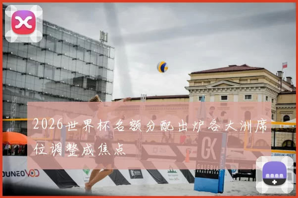 2026世界杯名额分配出炉各大洲席位调整成焦点