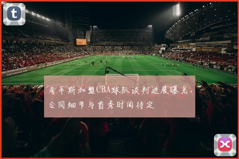 考辛斯加盟CBA球队谈判进展曝光，合同细节与首秀时间待定