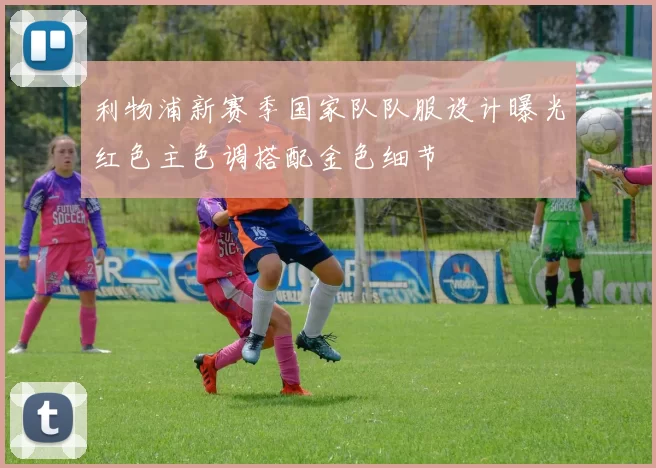 利物浦新赛季国家队队服设计曝光红色主色调搭配金色细节
