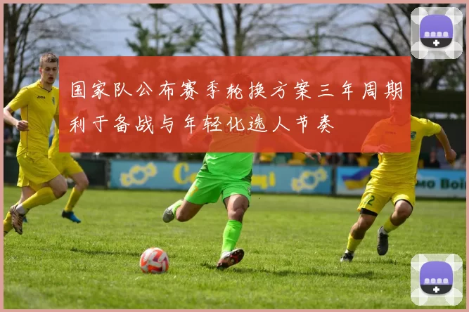 国家队公布赛季轮换方案三年周期利于备战与年轻化选人节奏