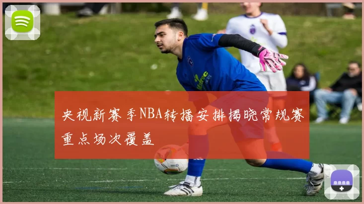 央视新赛季NBA转播安排揭晓常规赛重点场次覆盖