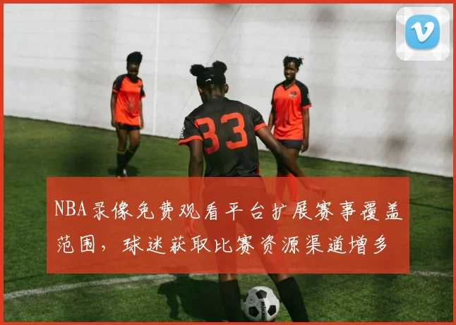 NBA录像免费观看平台扩展赛事覆盖范围，球迷获取比赛资源渠道增多