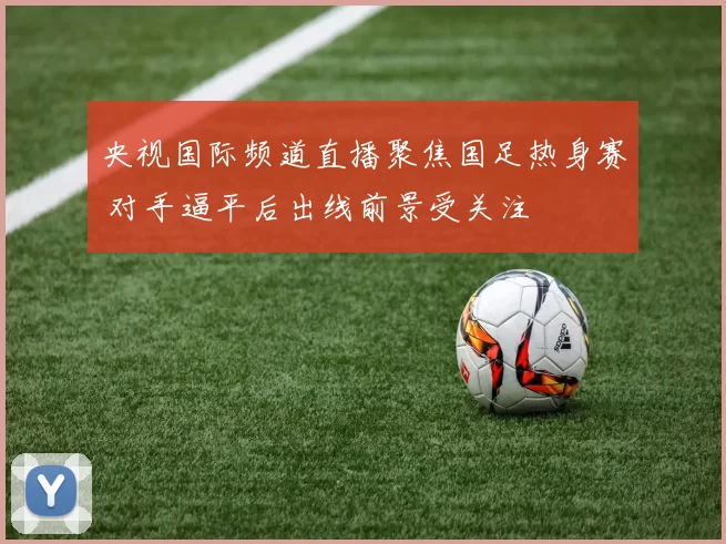 央视国际频道直播聚焦国足热身赛 对手逼平后出线前景受关注