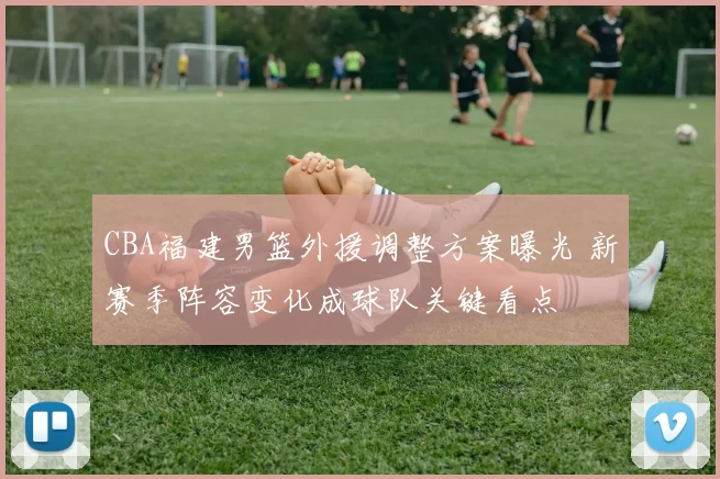 CBA福建男篮外援调整方案曝光 新赛季阵容变化成球队关键看点