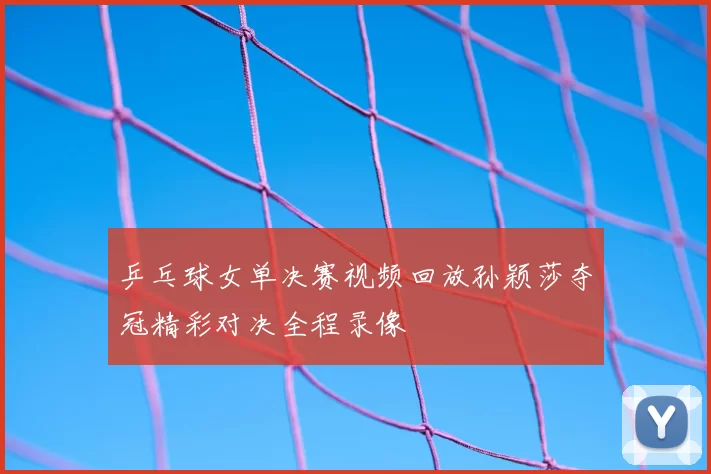 乒乓球女单决赛视频回放孙颖莎夺冠精彩对决全程录像