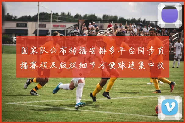 国家队公布转播安排多平台同步直播赛程及版权细节方便球迷集中收看