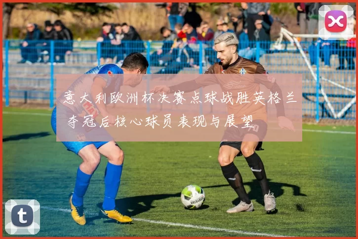 意大利欧洲杯决赛点球战胜英格兰 夺冠后核心球员表现与展望