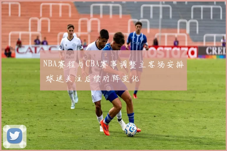 NBA赛程与CBA赛事调整主客场安排 球迷关注后续对阵变化
