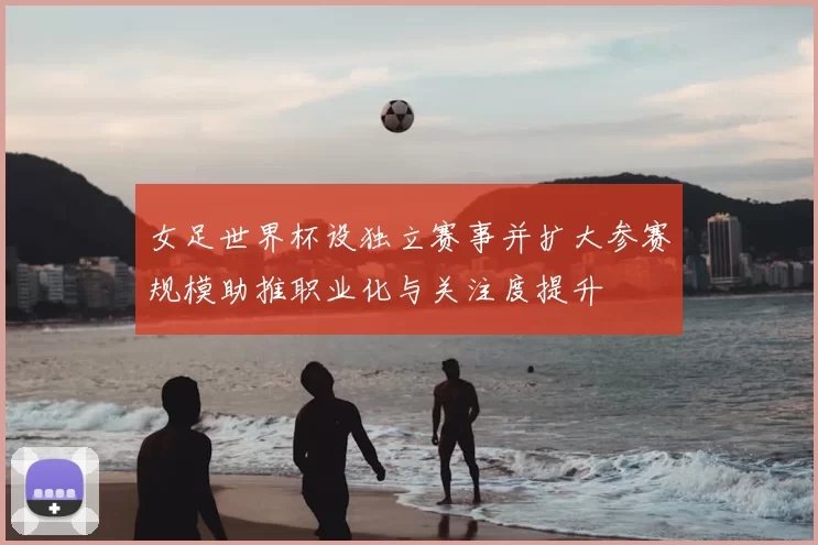 女足世界杯设独立赛事并扩大参赛规模助推职业化与关注度提升
