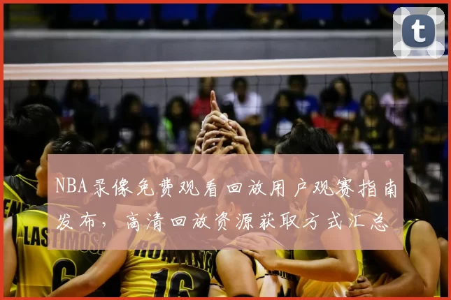 NBA录像免费观看回放用户观赛指南发布，高清回放资源获取方式汇总