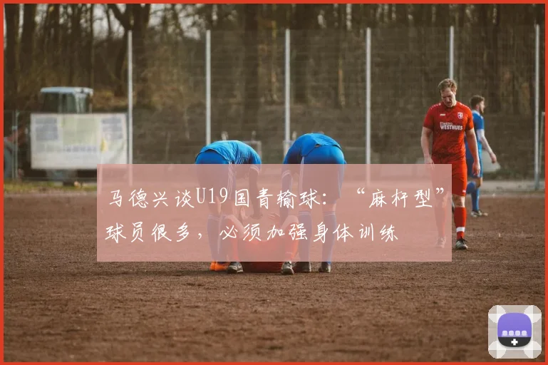 马德兴谈U19国青输球：“麻杆型”球员很多，必须加强身体训练