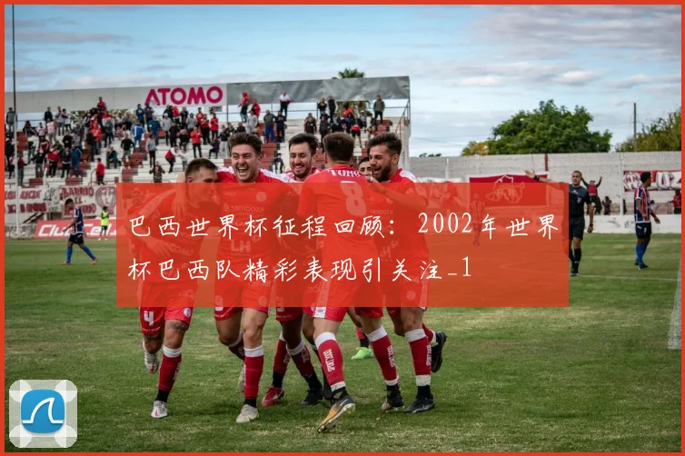 巴西世界杯征程回顾：2002年世界杯巴西队精彩表现引关注_1