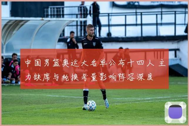 中国男篮奥运大名单公布十四人 主力缺席与轮换考量影响阵容深度
