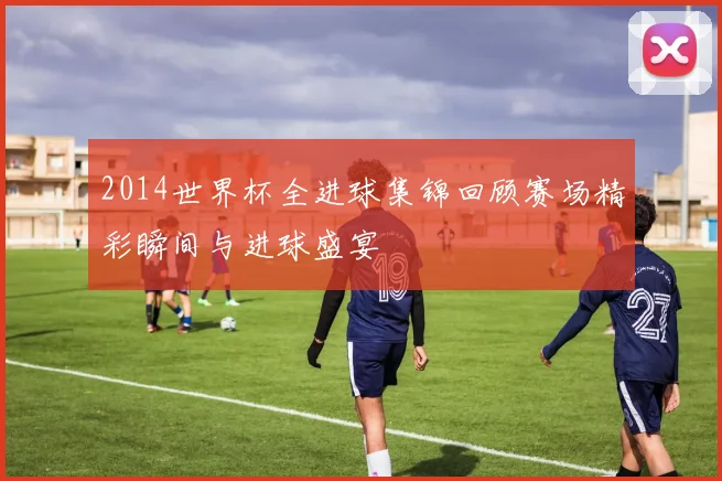 2014世界杯全进球集锦回顾赛场精彩瞬间与进球盛宴