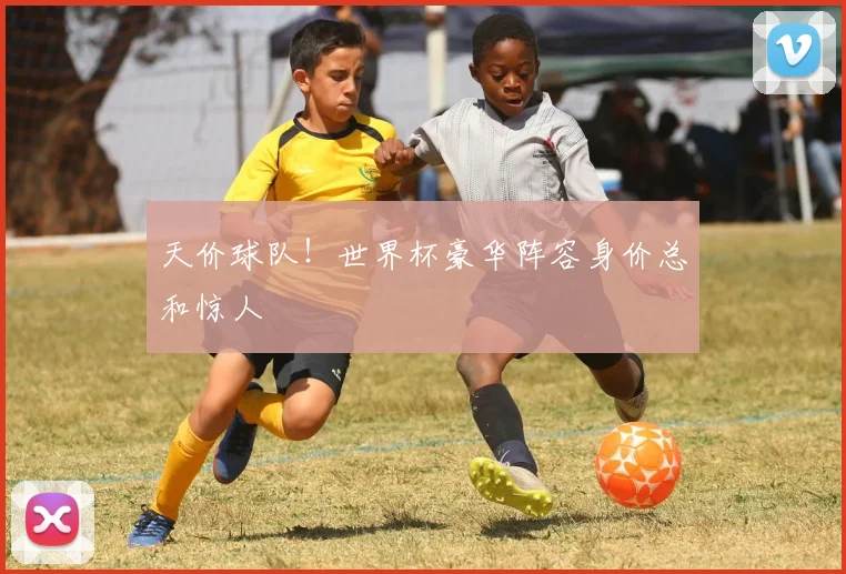 天价球队！世界杯豪华阵容身价总和惊人