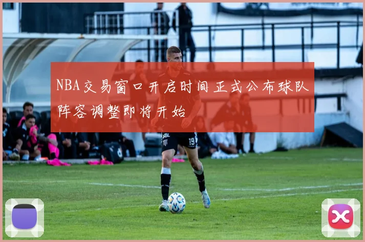 NBA交易窗口开启时间正式公布球队阵容调整即将开始