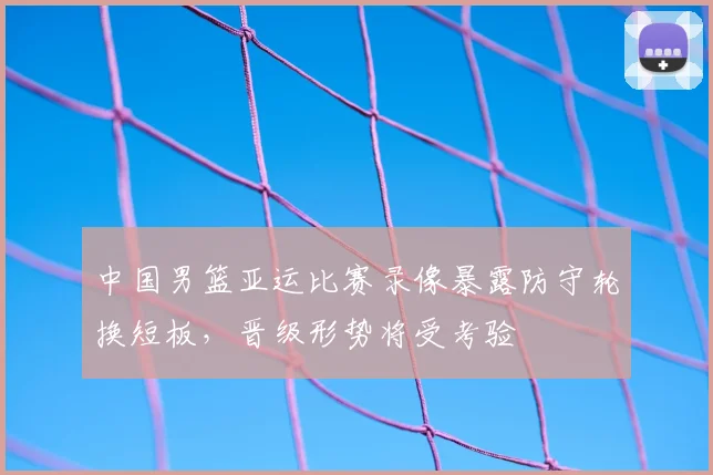 中国男篮亚运比赛录像暴露防守轮换短板，晋级形势将受考验