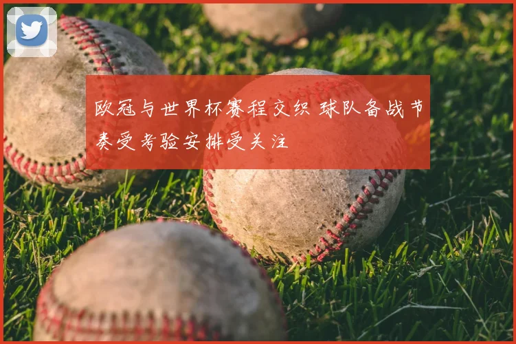 欧冠与世界杯赛程交织 球队备战节奏受考验安排受关注