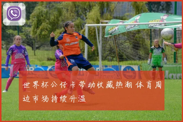 世界杯公仔卡带动收藏热潮 体育周边市场持续升温