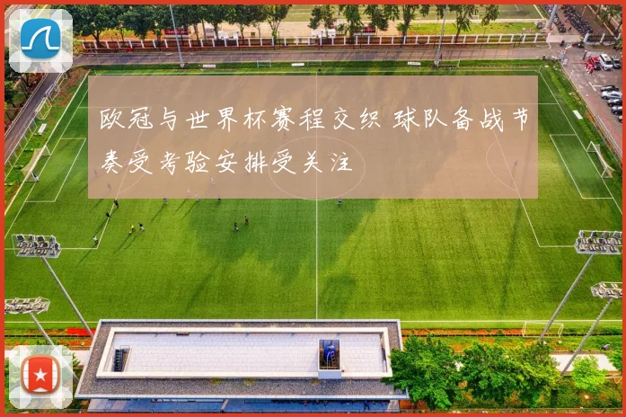 欧冠与世界杯赛程交织 球队备战节奏受考验安排受关注