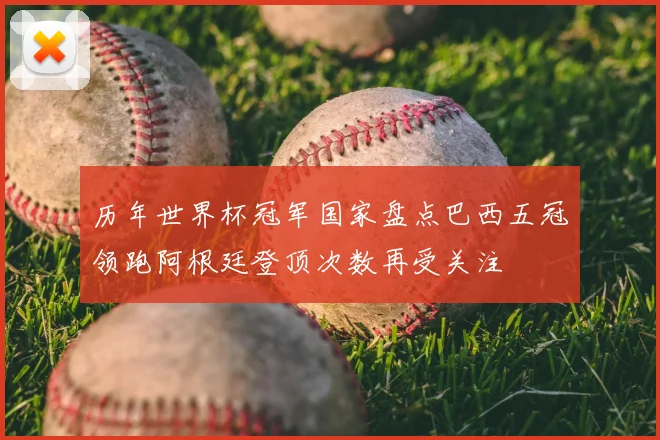 历年世界杯冠军国家盘点巴西五冠领跑阿根廷登顶次数再受关注