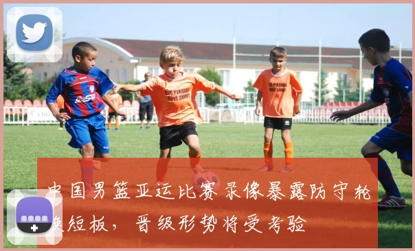 中国男篮亚运比赛录像暴露防守轮换短板，晋级形势将受考验
