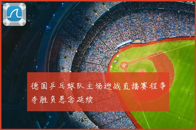 德国乒乓球队主场迎战直播赛程争夺胜负悬念延续